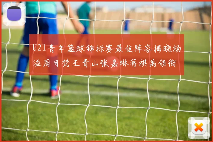 U21青年篮球锦标赛最佳阵容揭晓杨溢周可梵王青山张嘉琳蒋祺禹领衔出战